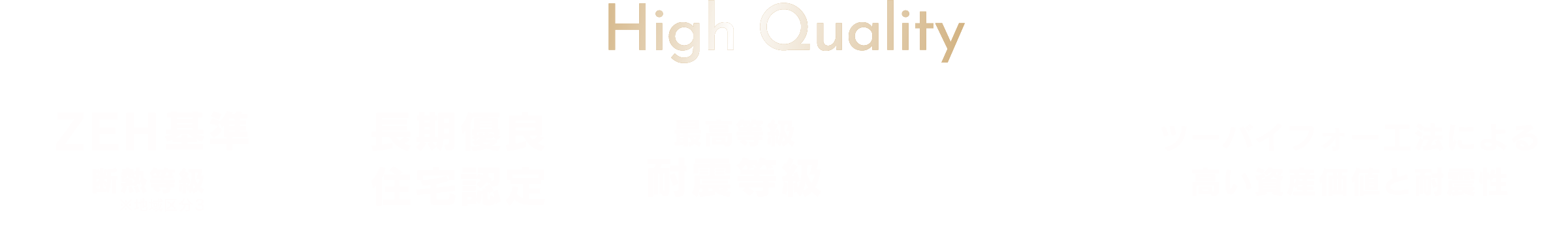 High Quality
																					 ・ZEH基準 断熱等級5
																					 ・長期優良住宅認定
																					 ・最高等級 耐震等級3
																					 ・2x4 ツーバイフォー工法による高い資産価値と耐震性